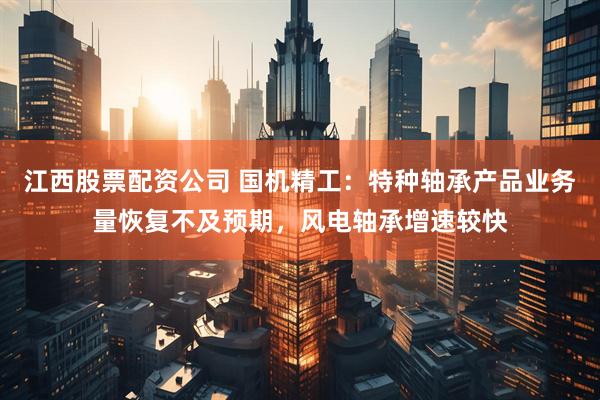 江西股票配资公司 国机精工：特种轴承产品业务量恢复不及预期，风电轴承增速较快