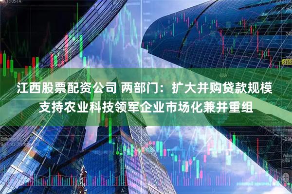 江西股票配资公司 两部门：扩大并购贷款规模 支持农业科技领军企业市场化兼并重组